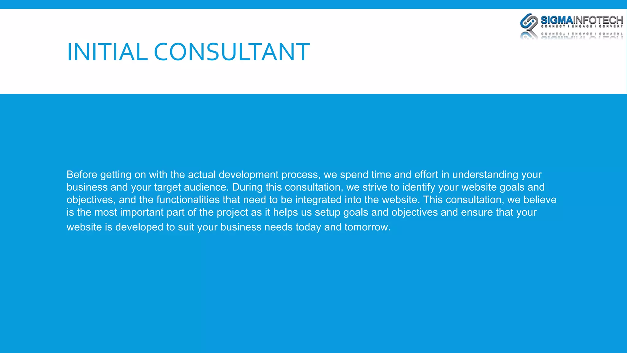 INITIAL CONSULTANT 
Before getting on with the actual development process, we spend time and effort in understanding your 
business and your target audience. During this consultation, we strive to identify your website goals and 
objectives, and the functionalities that need to be integrated into the website. This consultation, we believe 
is the most important part of the project as it helps us setup goals and objectives and ensure that your 
website is developed to suit your business needs today and tomorrow. 
 
