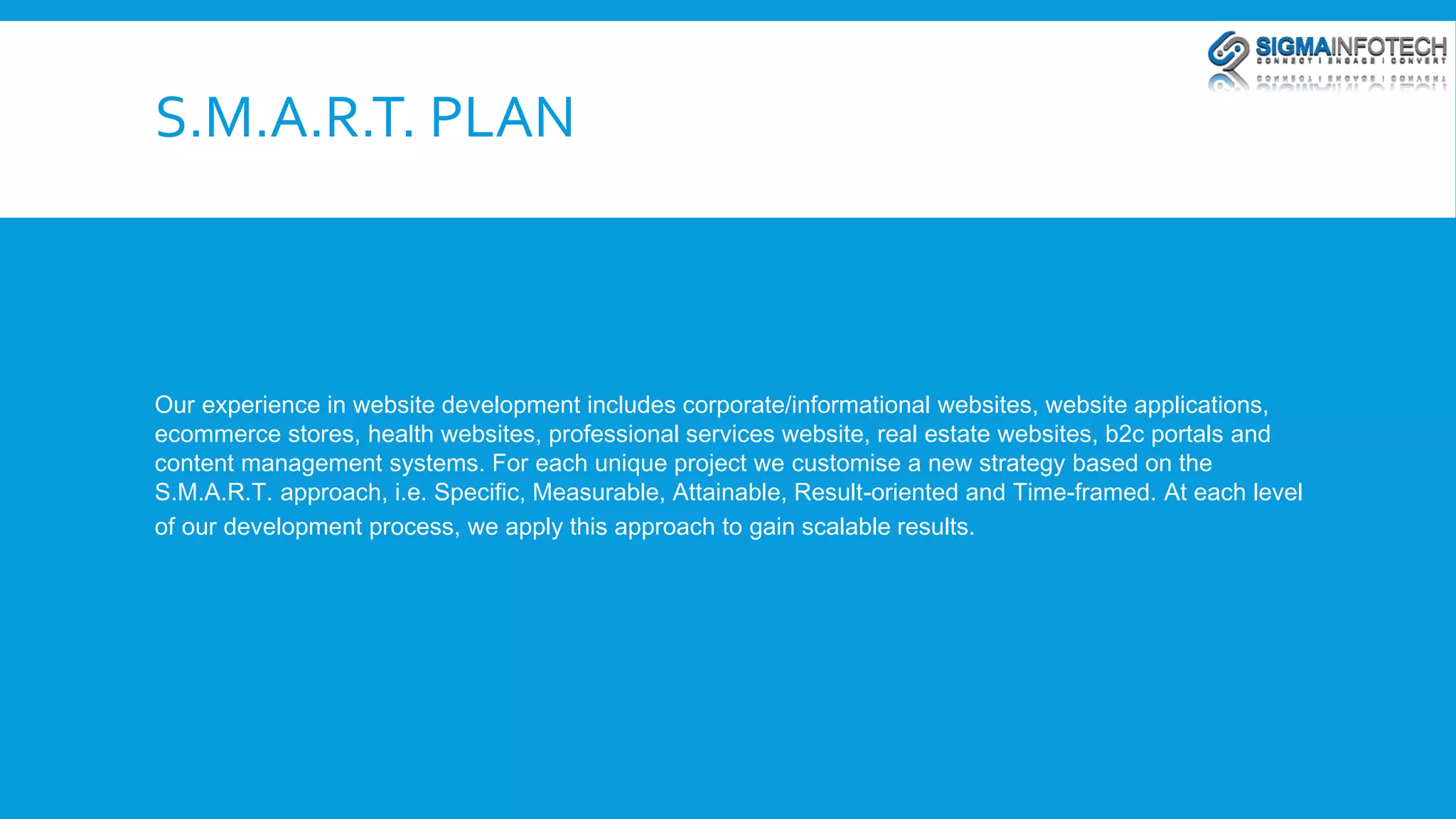 S.M.A.R.T. PLAN 
Our experience in website development includes corporate/informational websites, website applications, 
ecommerce stores, health websites, professional services website, real estate websites, b2c portals and 
content management systems. For each unique project we customise a new strategy based on the 
S.M.A.R.T. approach, i.e. Specific, Measurable, Attainable, Result-oriented and Time-framed. At each level 
of our development process, we apply this approach to gain scalable results. 
 