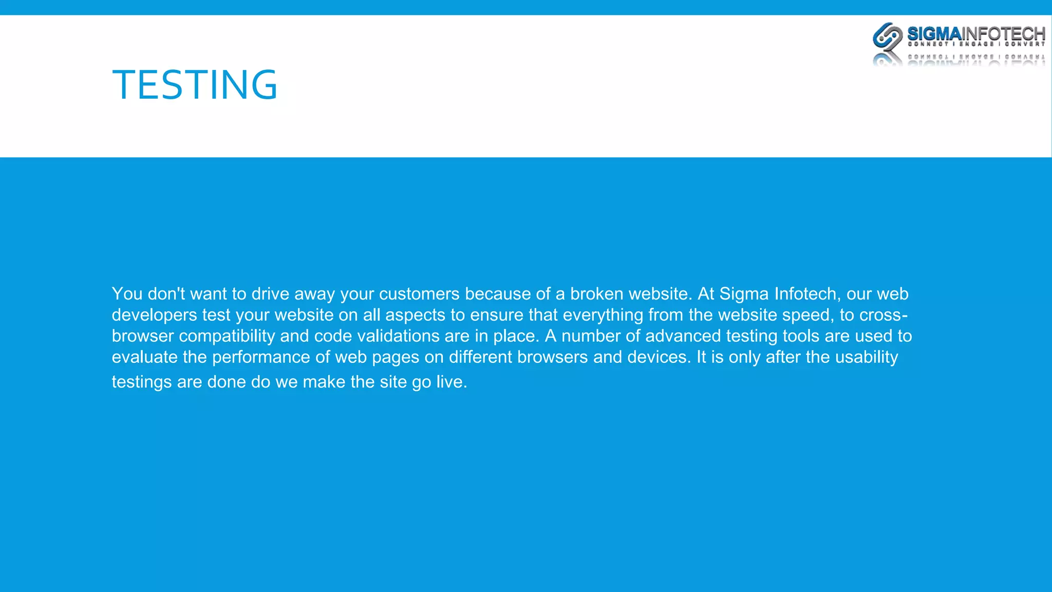 TESTING 
You don't want to drive away your customers because of a broken website. At Sigma Infotech, our web 
developers test your website on all aspects to ensure that everything from the website speed, to cross-browser 
compatibility and code validations are in place. A number of advanced testing tools are used to 
evaluate the performance of web pages on different browsers and devices. It is only after the usability 
testings are done do we make the site go live. 
 
