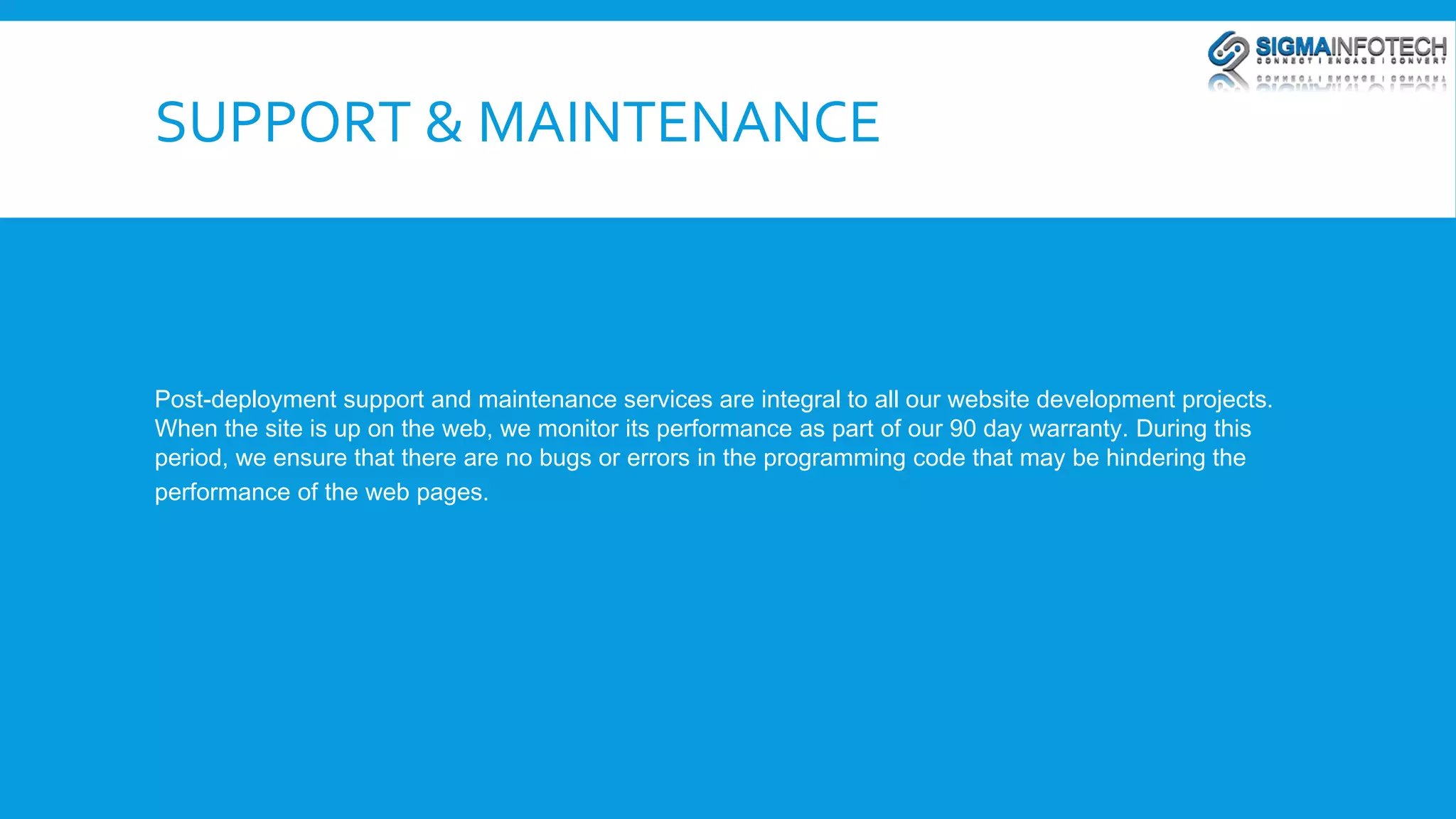 SUPPORT & MAINTENANCE 
Post-deployment support and maintenance services are integral to all our website development projects. 
When the site is up on the web, we monitor its performance as part of our 90 day warranty. During this 
period, we ensure that there are no bugs or errors in the programming code that may be hindering the 
performance of the web pages. 
 