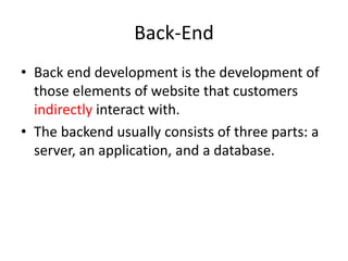 Back-End 
• Back end development is the development of 
those elements of website that customers 
indirectly interact with. 
• The backend usually consists of three parts: a 
server, an application, and a database. 
 