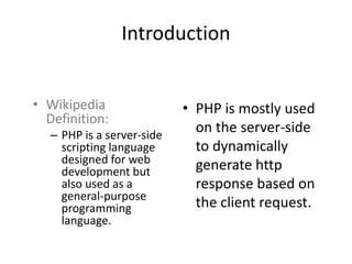 Introduction 
• Wikipedia 
Definition: 
– PHP is a server-side 
scripting language 
designed for web 
development but 
also used as a 
general-purpose 
programming 
language. 
• PHP is mostly used 
on the server-side 
to dynamically 
generate http 
response based on 
the client request. 
 