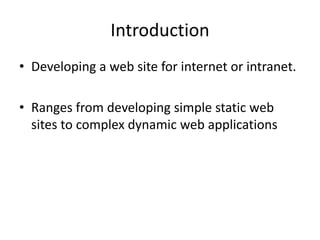 Introduction 
• Developing a web site for internet or intranet. 
• Ranges from developing simple static web 
sites to complex dynamic web applications 
 