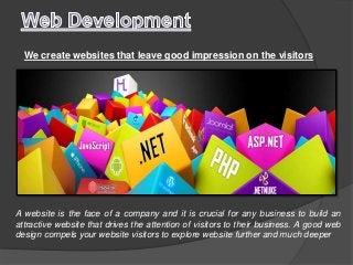 We create websites that leave good impression on the visitors
A website is the face of a company and it is crucial for any business to build an
attractive website that drives the attention of visitors to their business. A good web
design compels your website visitors to explore website further and much deeper
 