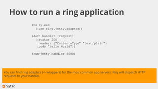 How to run a ring application
(ns my.web
(:use ring.jetty.adapter))
(defn handler [request]
{:status 200
:headers {"Content-Type" "text/plain"}
:body "Hello World"})
(run-jetty handler 8080)
You can find ring adapters (-> wrappers) for the most common app servers. Ring will dispatch HTTP
requests to your handler.
 