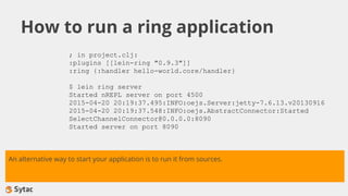How to run a ring application
; in project.clj:
:plugins [[lein-ring "0.9.3"]]
:ring {:handler hello-world.core/handler}
$ lein ring server
Started nREPL server on port 4500
2015-04-20 20:19:37.495:INFO:oejs.Server:jetty-7.6.13.v20130916
2015-04-20 20:19:37.548:INFO:oejs.AbstractConnector:Started
SelectChannelConnector@0.0.0.0:8090
Started server on port 8090
An alternative way to start your application is to run it from sources.
 