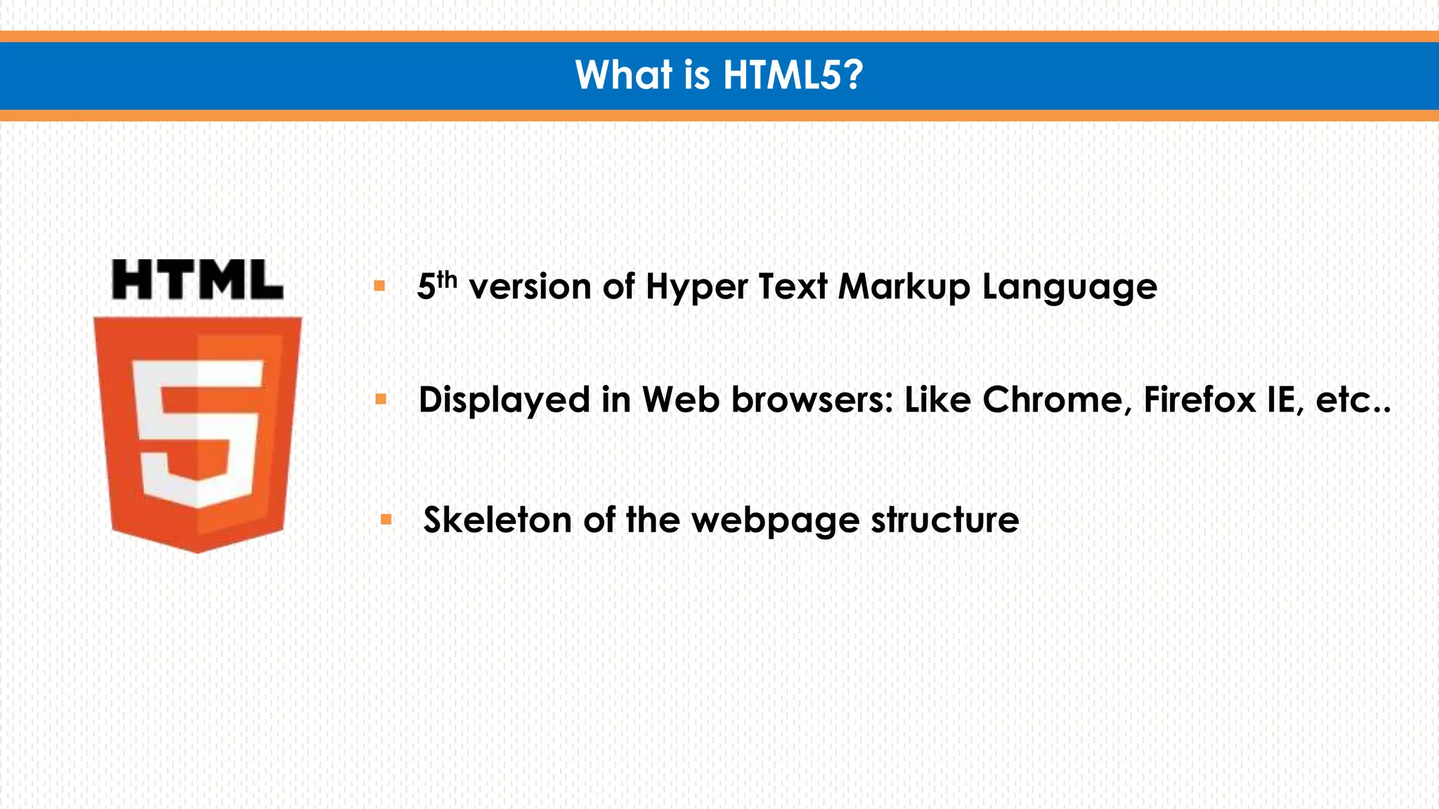 What is HTML5?
 5th version of Hyper Text Markup Language
 Displayed in Web browsers: Like Chrome, Firefox IE, etc..
 Skeleton of the webpage structure
 