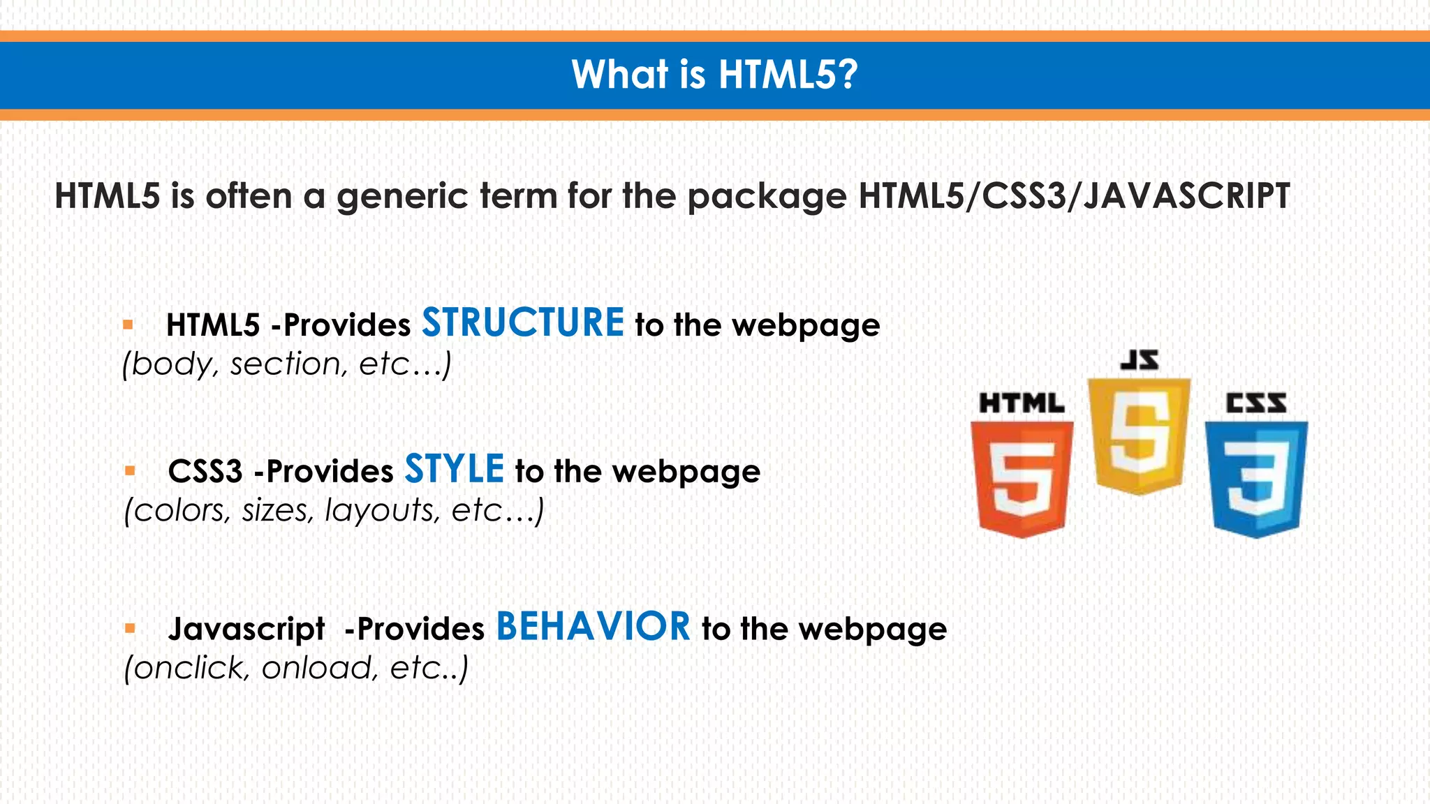 What is HTML5?
HTML5 is often a generic term for the package HTML5/CSS3/JAVASCRIPT
 CSS3 -Provides STYLE to the webpage
(colors, sizes, layouts, etc…)
 Javascript -Provides BEHAVIOR to the webpage
(onclick, onload, etc..)
 HTML5 -Provides STRUCTURE to the webpage
(body, section, etc…)
 