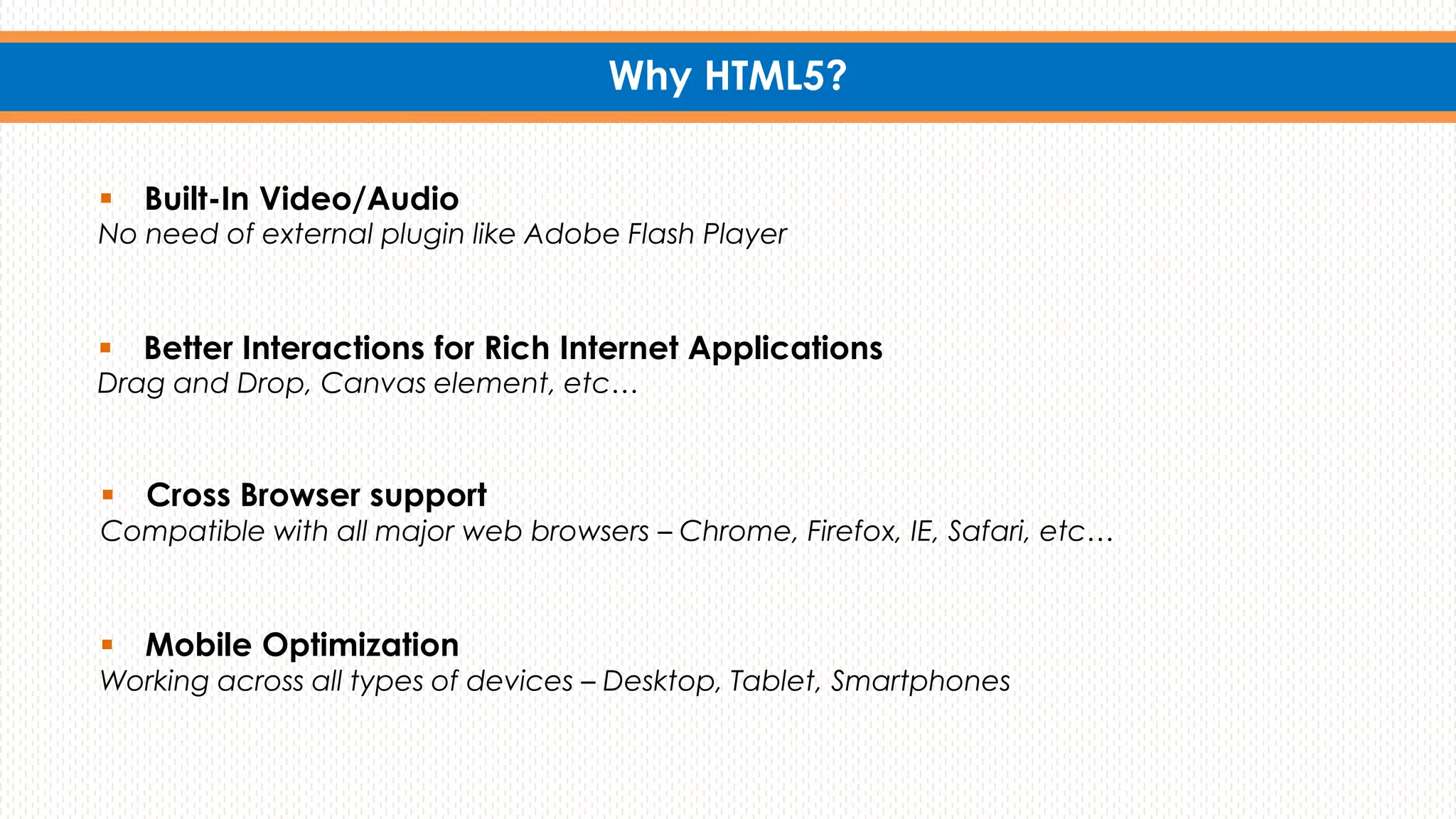 Why HTML5?
 Built-In Video/Audio
No need of external plugin like Adobe Flash Player
 Cross Browser support
Compatible with all major web browsers – Chrome, Firefox, IE, Safari, etc…
 Mobile Optimization
Working across all types of devices – Desktop, Tablet, Smartphones
 Better Interactions for Rich Internet Applications
Drag and Drop, Canvas element, etc…
 