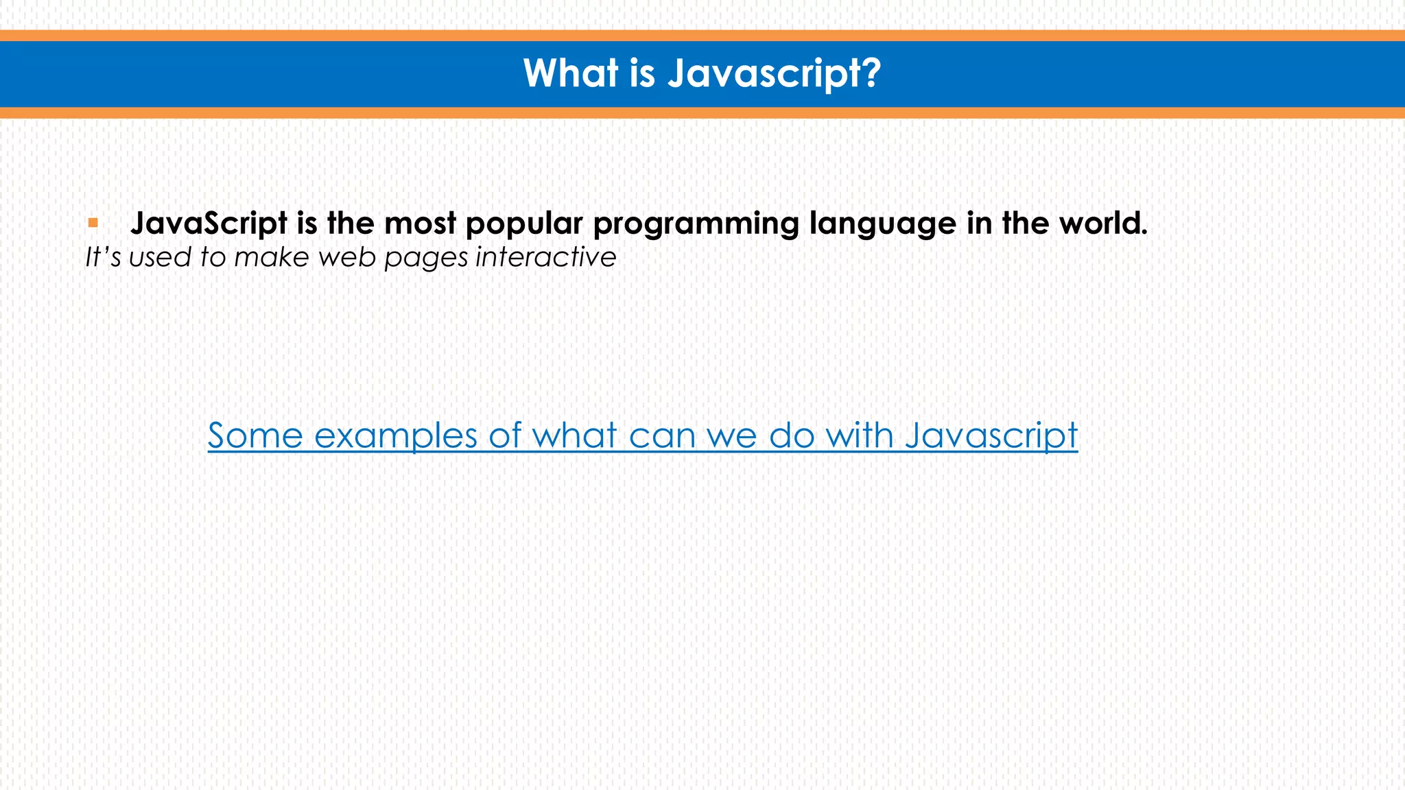What is Javascript?
 JavaScript is the most popular programming language in the world.
It’s used to make web pages interactive
Some examples of what can we do with Javascript
 