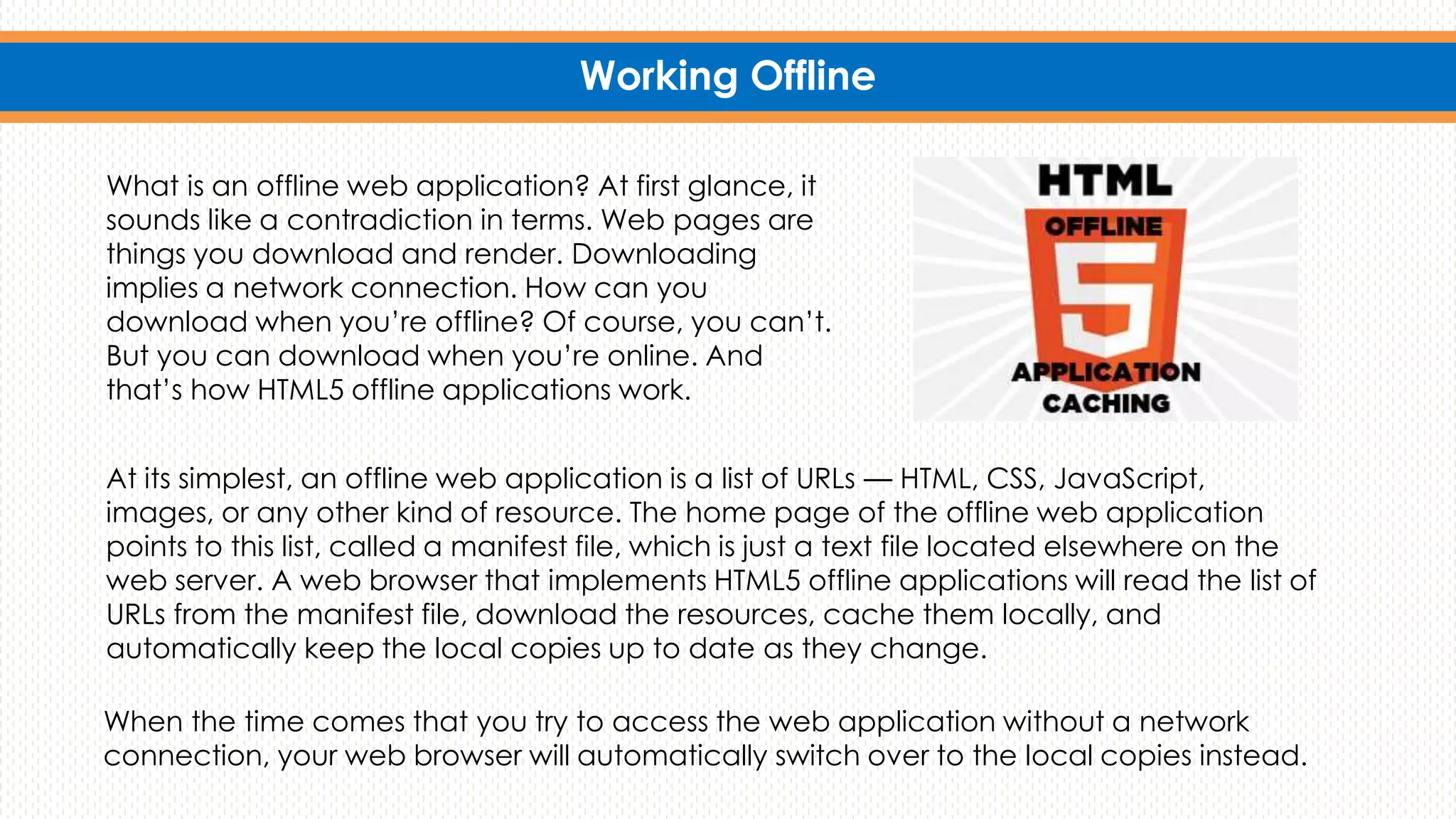 Working Offline
What is an offline web application? At first glance, it
sounds like a contradiction in terms. Web pages are
things you download and render. Downloading
implies a network connection. How can you
download when you’re offline? Of course, you can’t.
But you can download when you’re online. And
that’s how HTML5 offline applications work.
At its simplest, an offline web application is a list of URLs — HTML, CSS, JavaScript,
images, or any other kind of resource. The home page of the offline web application
points to this list, called a manifest file, which is just a text file located elsewhere on the
web server. A web browser that implements HTML5 offline applications will read the list of
URLs from the manifest file, download the resources, cache them locally, and
automatically keep the local copies up to date as they change.
When the time comes that you try to access the web application without a network
connection, your web browser will automatically switch over to the local copies instead.
 