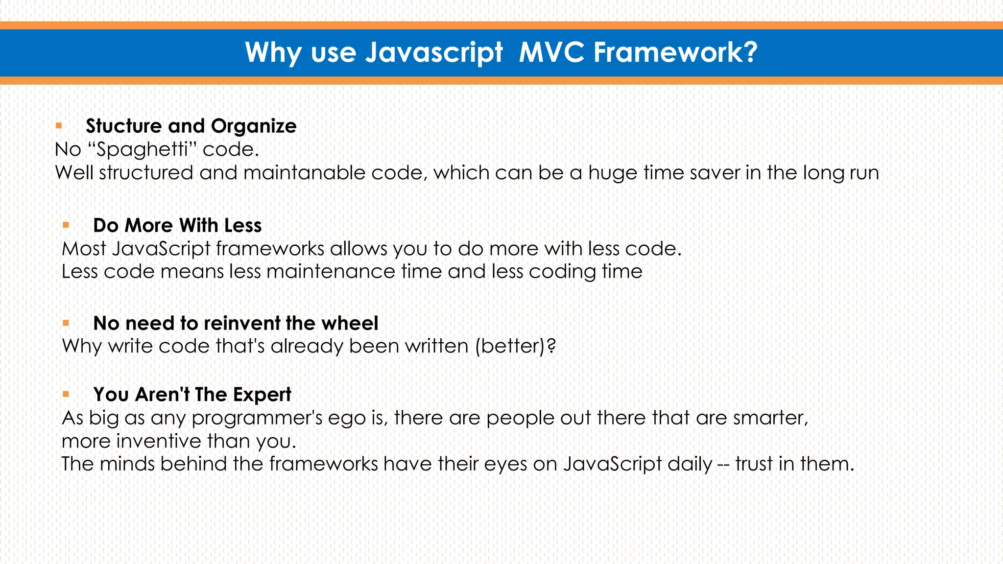 Why use Javascript MVC Framework?
 No need to reinvent the wheel
Why write code that's already been written (better)?
 Do More With Less
Most JavaScript frameworks allows you to do more with less code.
Less code means less maintenance time and less coding time
 You Aren't The Expert
As big as any programmer's ego is, there are people out there that are smarter,
more inventive than you.
The minds behind the frameworks have their eyes on JavaScript daily -- trust in them.
 Stucture and Organize
No “Spaghetti” code.
Well structured and maintanable code, which can be a huge time saver in the long run
 