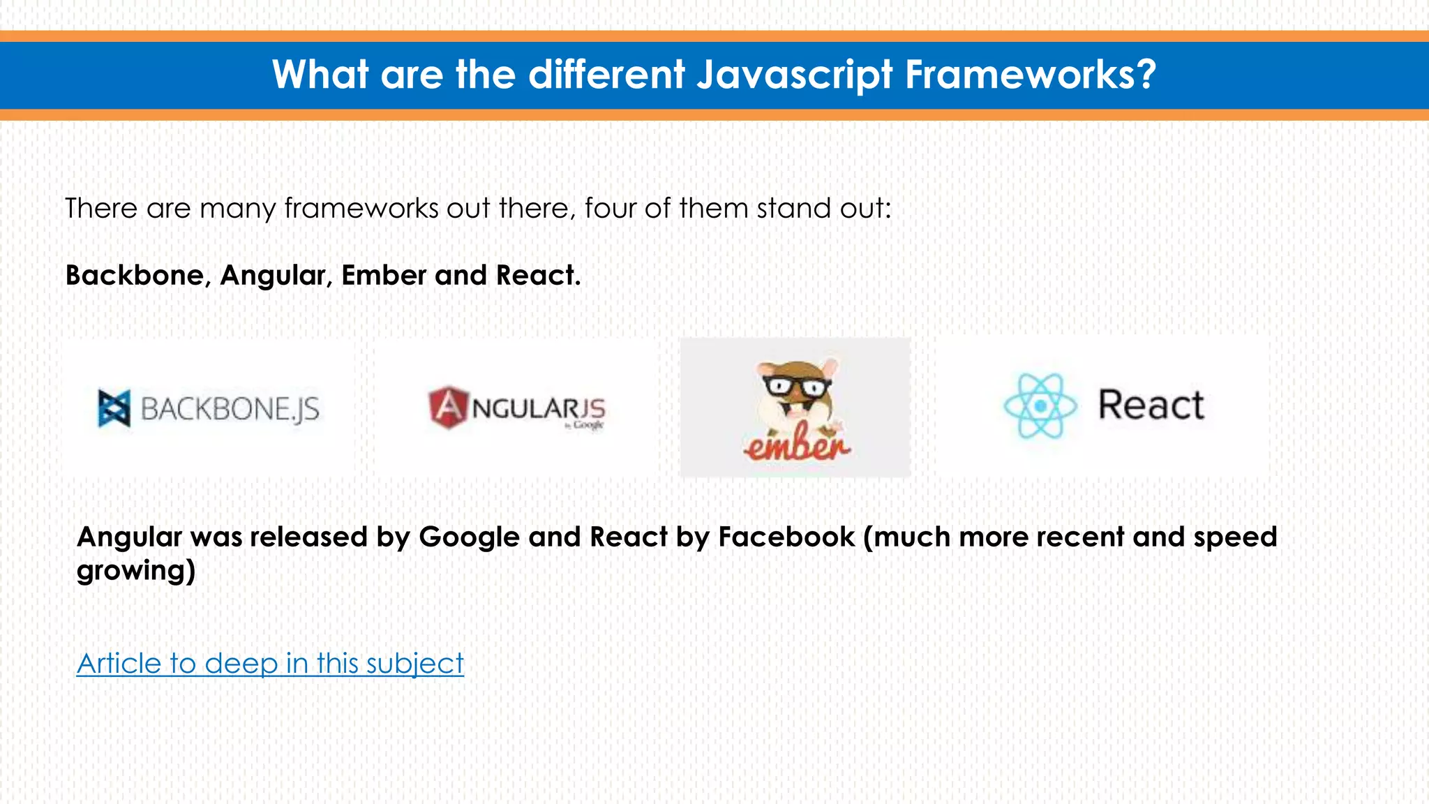 What are the different Javascript Frameworks?
There are many frameworks out there, four of them stand out:
Backbone, Angular, Ember and React.
Angular was released by Google and React by Facebook (much more recent and speed
growing)
Article to deep in this subject
 