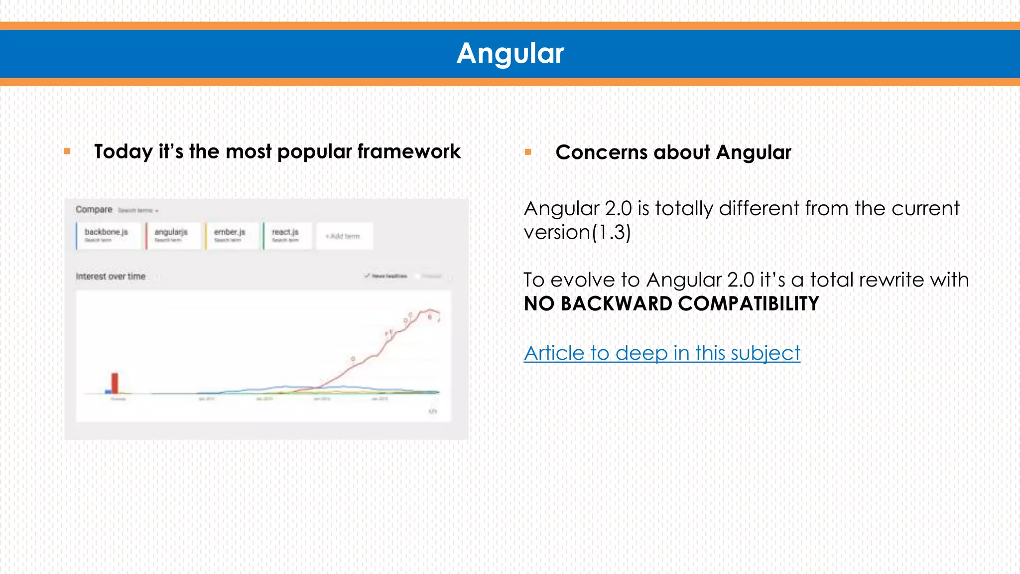 Angular
 Today it’s the most popular framework  Concerns about Angular
Angular 2.0 is totally different from the current
version(1.3)
To evolve to Angular 2.0 it’s a total rewrite with
NO BACKWARD COMPATIBILITY
Article to deep in this subject
 
