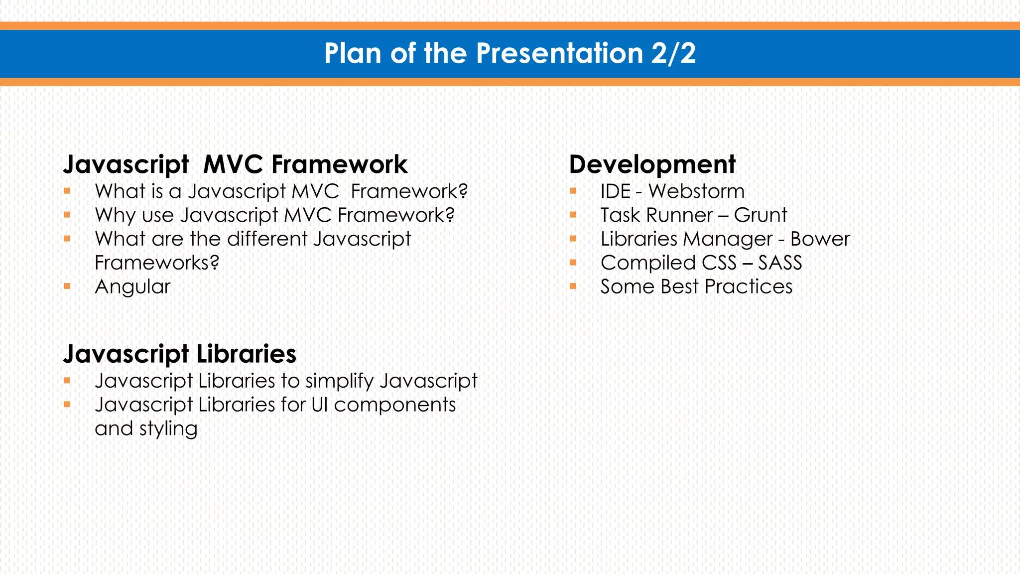 Plan of the Presentation 2/2
Javascript MVC Framework
 What is a Javascript MVC Framework?
 Why use Javascript MVC Framework?
 What are the different Javascript
Frameworks?
 Angular
Development
 IDE - Webstorm
 Task Runner – Grunt
 Libraries Manager - Bower
 Compiled CSS – SASS
 Some Best Practices
Javascript Libraries
 Javascript Libraries to simplify Javascript
 Javascript Libraries for UI components
and styling
 