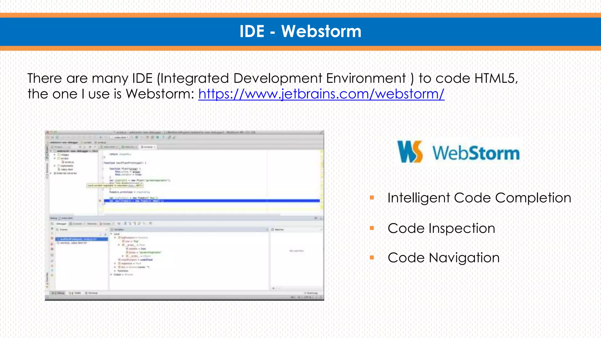 IDE - Webstorm
There are many IDE (Integrated Development Environment ) to code HTML5,
the one I use is Webstorm: https://www.jetbrains.com/webstorm/
 Intelligent Code Completion
 Code Inspection
 Code Navigation
 