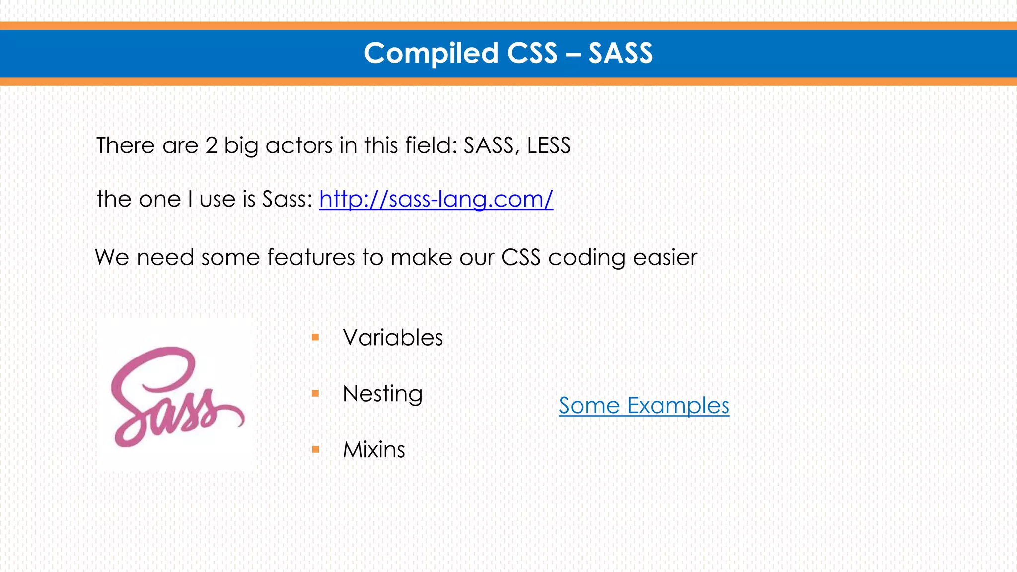 Compiled CSS – SASS
We need some features to make our CSS coding easier
Some Examples
There are 2 big actors in this field: SASS, LESS
the one I use is Sass: http://sass-lang.com/
 Variables
 Nesting
 Mixins
 
