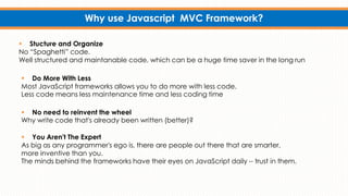 Why use Javascript MVC Framework?
 No need to reinvent the wheel
Why write code that's already been written (better)?
 Do More With Less
Most JavaScript frameworks allows you to do more with less code.
Less code means less maintenance time and less coding time
 You Aren't The Expert
As big as any programmer's ego is, there are people out there that are smarter,
more inventive than you.
The minds behind the frameworks have their eyes on JavaScript daily -- trust in them.
 Stucture and Organize
No “Spaghetti” code.
Well structured and maintanable code, which can be a huge time saver in the long run
 