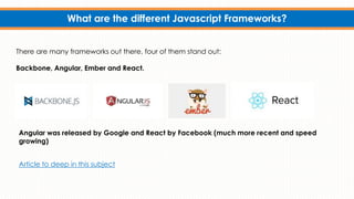 What are the different Javascript Frameworks?
There are many frameworks out there, four of them stand out:
Backbone, Angular, Ember and React.
Angular was released by Google and React by Facebook (much more recent and speed
growing)
Article to deep in this subject
 
