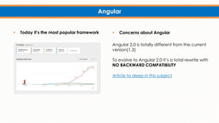 Angular
 Today it’s the most popular framework  Concerns about Angular
Angular 2.0 is totally different from the current
version(1.3)
To evolve to Angular 2.0 it’s a total rewrite with
NO BACKWARD COMPATIBILITY
Article to deep in this subject
 