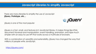 Javascript Libraries to simplify Javascript
There are many libraries to simplify the use of Javascript
jQuery, Prototype, etc…
jQuery is a fast, small, and feature-rich JavaScript library. It makes things like HTML
document traversal and manipulation, event handling, animation, and Ajax much
simpler with an easy-to-use API that works across a multitude of browsers.
With a combination of versatility and extensibility, jQuery has changed the way that
millions of people write JavaScript.
jQuery is one of the most popular
https://jquery.com/
 