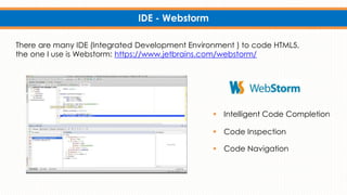 IDE - Webstorm
There are many IDE (Integrated Development Environment ) to code HTML5,
the one I use is Webstorm: https://www.jetbrains.com/webstorm/
 Intelligent Code Completion
 Code Inspection
 Code Navigation
 