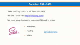 Compiled CSS – SASS
We need some features to make our CSS coding easier
Some Examples
There are 2 big actors in this field: SASS, LESS
the one I use is Sass: http://sass-lang.com/
 Variables
 Nesting
 Mixins
 