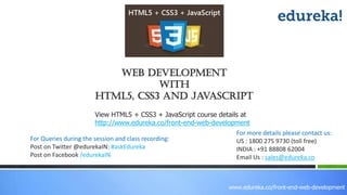 View HTML5 + CSS3 + JavaScript course details at
http://www.edureka.co/front-end-web-development
For Queries during the session and class recording:
Post on Twitter @edurekaIN: #askEdureka
Post on Facebook /edurekaIN
For more details please contact us:
US : 1800 275 9730 (toll free)
INDIA : +91 88808 62004
Email Us : sales@edureka.co
web development
With
HTML5, CSS3 and JavaScript
www.edureka.co/front-end-web-development
 