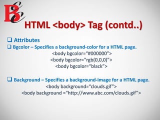 HTML <body> Tag (contd..)
 Attributes
 Bgcolor – Specifies a background-color for a HTML page.
<body bgcolor=“#000000”>
<body bgcolor=“rgb(0,0,0)”>
<body bgcolor=“black”>
 Background – Specifies a background-image for a HTML page.
<body background=“clouds.gif”>
<body background =“http://www.abc.com/clouds.gif”>
 