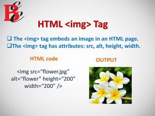 HTML <img> Tag
 The <img> tag embeds an image in an HTML page.
The <img> tag has attributes: src, alt, height, width.
<img src=“flower.jpg”
alt=“flower” height=“200”
width=“200” />
HTML code OUTPUT
 