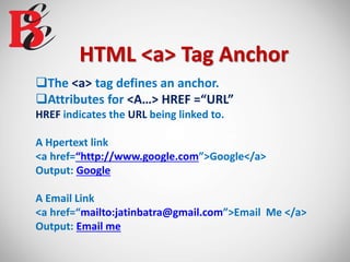 HTML <a> Tag Anchor
The <a> tag defines an anchor.
Attributes for <A…> HREF =“URL”
HREF indicates the URL being linked to.
A Hpertext link
<a href=“http://www.google.com”>Google</a>
Output: Google
A Email Link
<a href=“mailto:jatinbatra@gmail.com”>Email Me </a>
Output: Email me
 