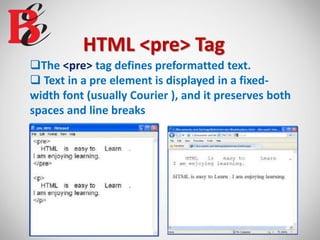 HTML <pre> Tag
The <pre> tag defines preformatted text.
 Text in a pre element is displayed in a fixed-
width font (usually Courier ), and it preserves both
spaces and line breaks
 