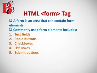 HTML <form> Tag
 A form is an area that can contain form
elements
 Commonly used form elements includes:
1. Text fields
2. Radio buttons
3. Checkboxes
4. List Boxes
5. Submit buttons
 