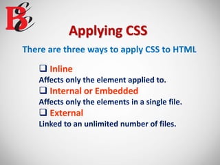 Applying CSS
There are three ways to apply CSS to HTML
 Inline
Affects only the element applied to.
 Internal or Embedded
Affects only the elements in a single file.
 External
Linked to an unlimited number of files.
 