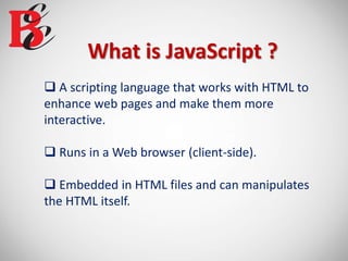 What is JavaScript ?
 A scripting language that works with HTML to
enhance web pages and make them more
interactive.
 Runs in a Web browser (client-side).
 Embedded in HTML files and can manipulates
the HTML itself.
 