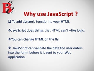 Why use JavaScript ?
 To add dynamic function to your HTML.
JavaScript does things that HTML can’t –like logic.
You can change HTML on the fly
 JavaScript can validate the date the user enters
into the form, before it is sent to your Web
Application.
 