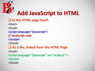 Add JavaScript to HTML
 In the HTML page itself:
<html>
<head>
<script language=“javascript”>
// JavaScript code
</script>
</head>
 As a file, linked from the HTML Page
<head>
<script language=“javascript” src=“script.js””>
</script>
</head>
 
