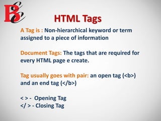 HTML Tags
A Tag is : Non-hierarchical keyword or term
assigned to a piece of information
Document Tags: The tags that are required for
every HTML page e create.
Tag usually goes with pair: an open tag (<b>)
and an end tag (</b>)
< > - Opening Tag
</ > - Closing Tag
 