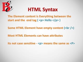 HTML Syntax
The Element content is Everything between the
start and the end tag ( <p> Hello </p> )
Some HTML Element have empty content (<br />)
Most HTML Elements can have attributes
Its not case sensitive - <p> means the same as <P>
 
