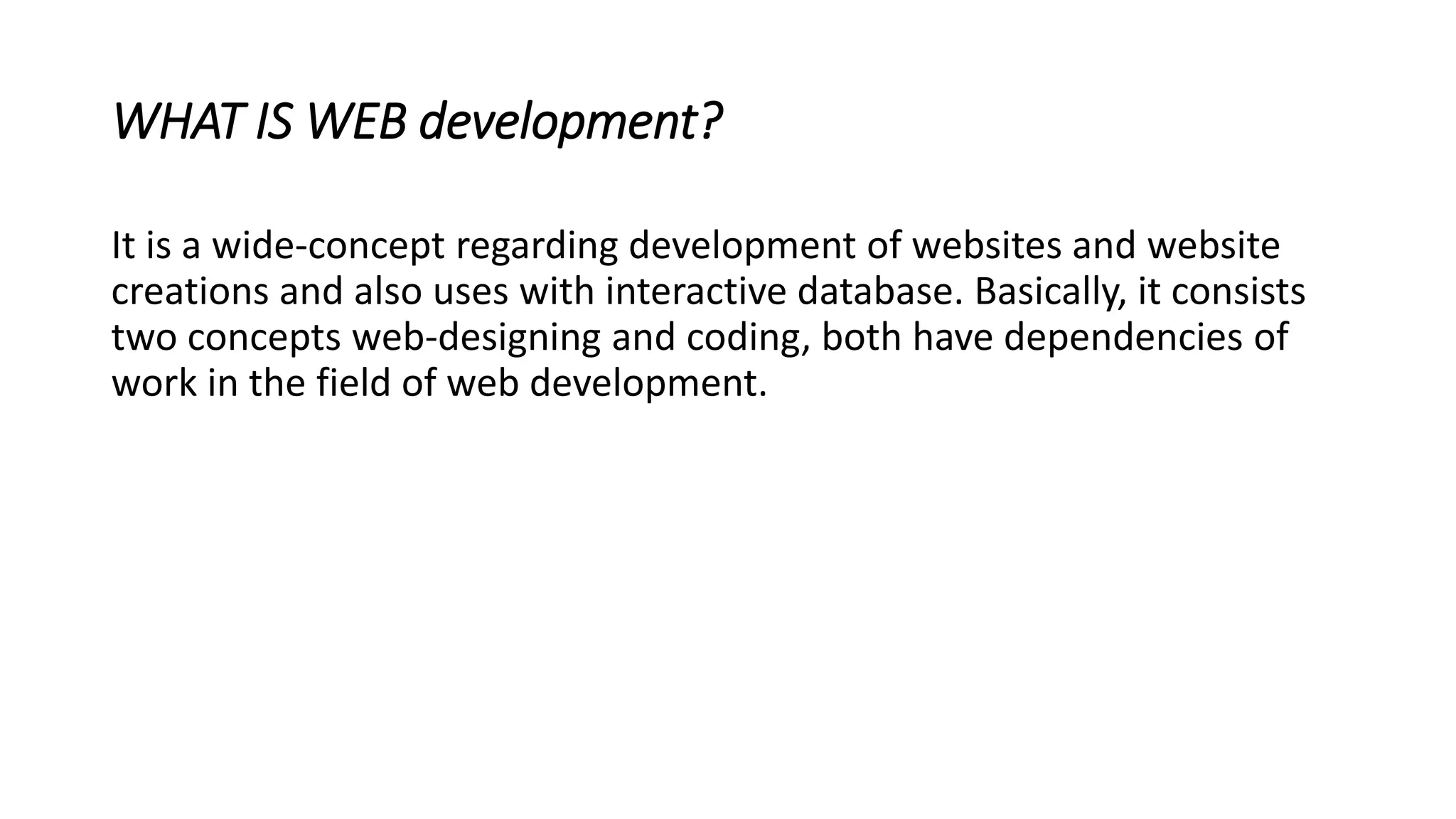 WHAT IS WEB development?
It is a wide-concept regarding development of websites and website
creations and also uses with interactive database. Basically, it consists
two concepts web-designing and coding, both have dependencies of
work in the field of web development.