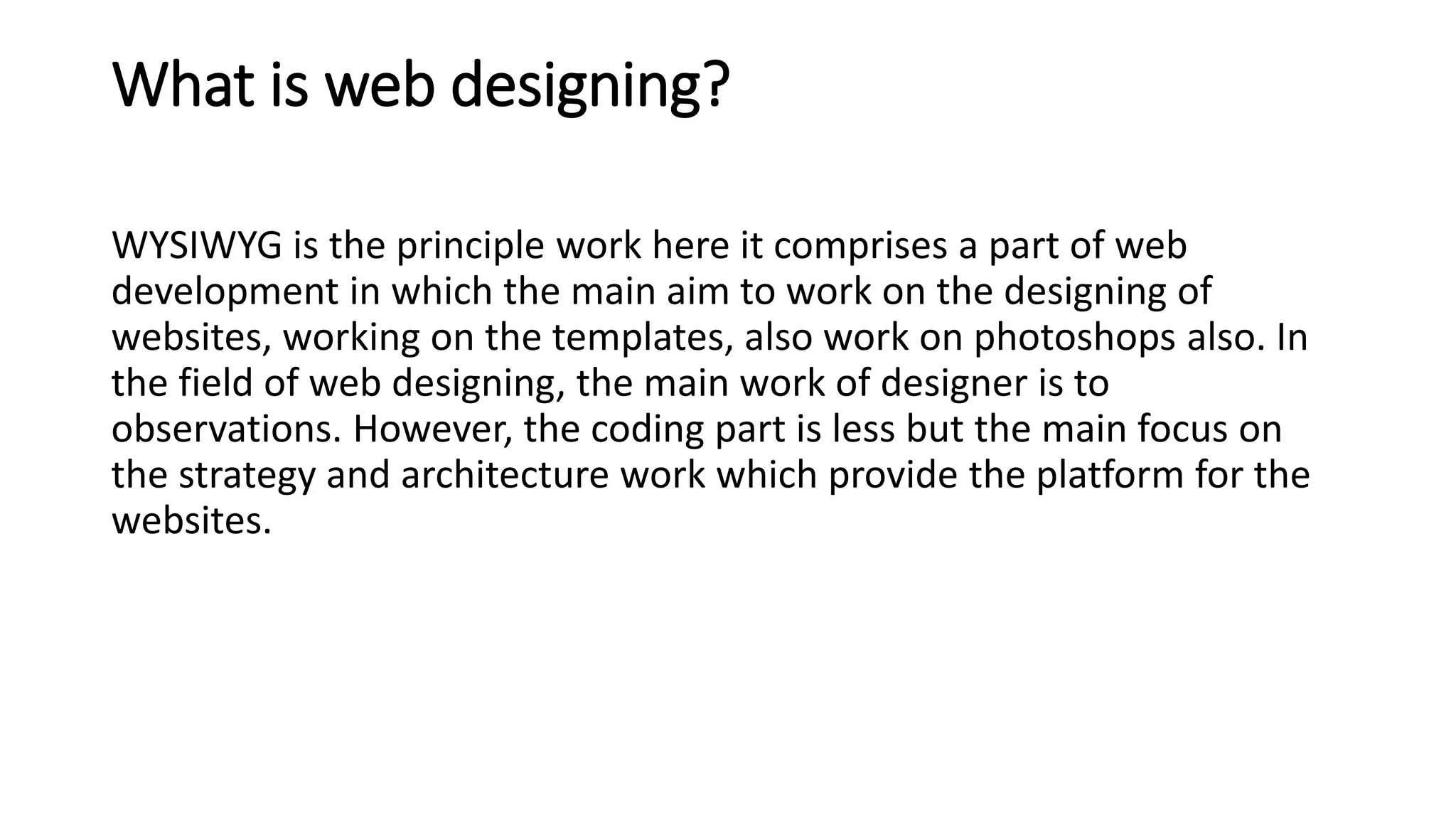 What is web designing?
WYSIWYG is the principle work here it comprises a part of web
development in which the main aim to work on the designing of
websites, working on the templates, also work on photoshops also. In
the field of web designing, the main work of designer is to
observations. However, the coding part is less but the main focus on
the strategy and architecture work which provide the platform for the
websites.
