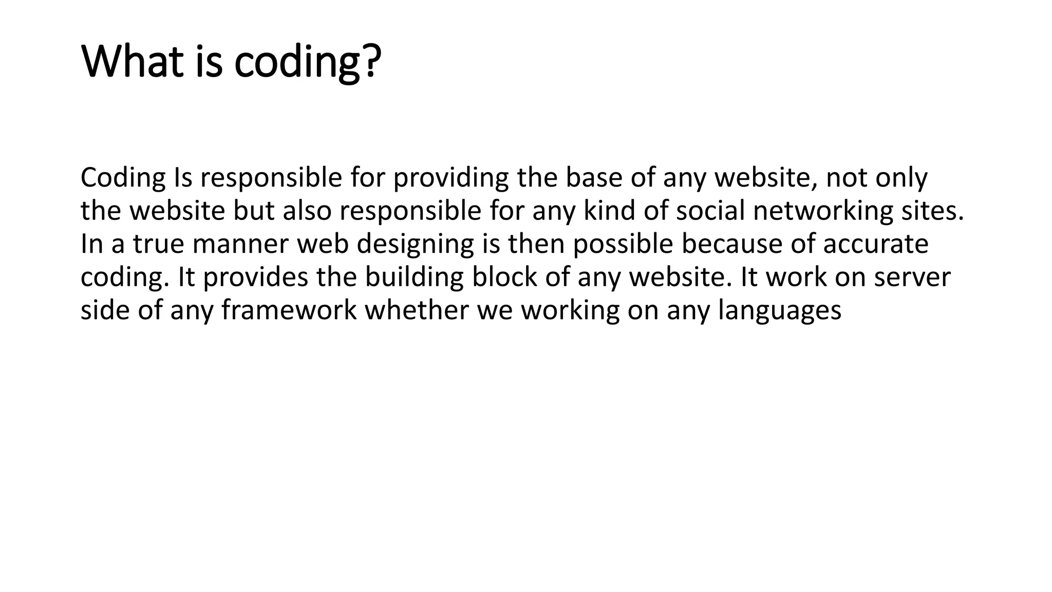 What is coding?
Coding Is responsible for providing the base of any website, not only
the website but also responsible for any kind of social networking sites.
In a true manner web designing is then possible because of accurate
coding. It provides the building block of any website. It work on server
side of any framework whether we working on any languages