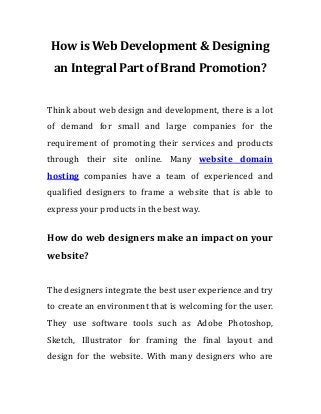 How is Web Development & Designing
an Integral Part of Brand Promotion?
Think about web design and development, there is a lot
of demand for small and large companies for the
requirement of promoting their services and products
through their site online. Many website domain
hosting companies have a team of experienced and
qualified designers to frame a website that is able to
express your products in the best way.
How do web designers make an impact on your
website?
The designers integrate the best user experience and try
to create an environment that is welcoming for the user.
They use software tools such as Adobe Photoshop,
Sketch, Illustrator for framing the final layout and
design for the website. With many designers who are
 