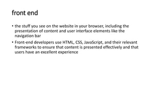 front end
• the stuff you see on the website in your browser, including the
presentation of content and user interface elements like the
navigation bar
• Front-end developers use HTML, CSS, JavaScript, and their relevant
frameworks to ensure that content is presented effectively and that
users have an excellent experience