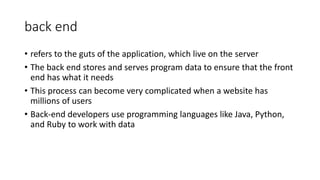 back end
• refers to the guts of the application, which live on the server
• The back end stores and serves program data to ensure that the front
end has what it needs
• This process can become very complicated when a website has
millions of users
• Back-end developers use programming languages like Java, Python,
and Ruby to work with data