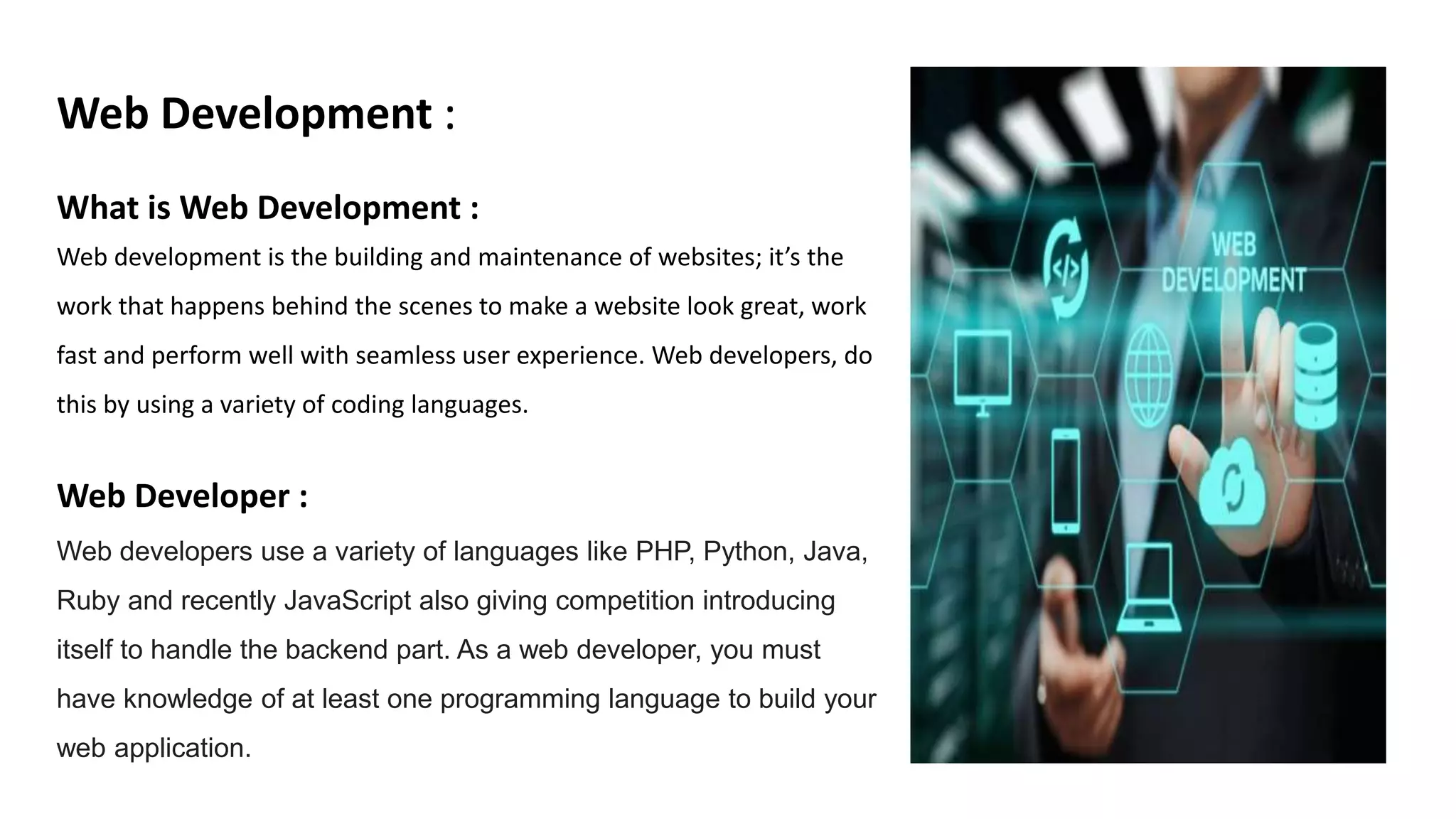 Web Development :
What is Web Development :
Web development is the building and maintenance of websites; it’s the
work that happens behind the scenes to make a website look great, work
fast and perform well with seamless user experience. Web developers, do
this by using a variety of coding languages.
Web Developer :
Web developers use a variety of languages like PHP, Python, Java,
Ruby and recently JavaScript also giving competition introducing
itself to handle the backend part. As a web developer, you must
have knowledge of at least one programming language to build your
web application.
 