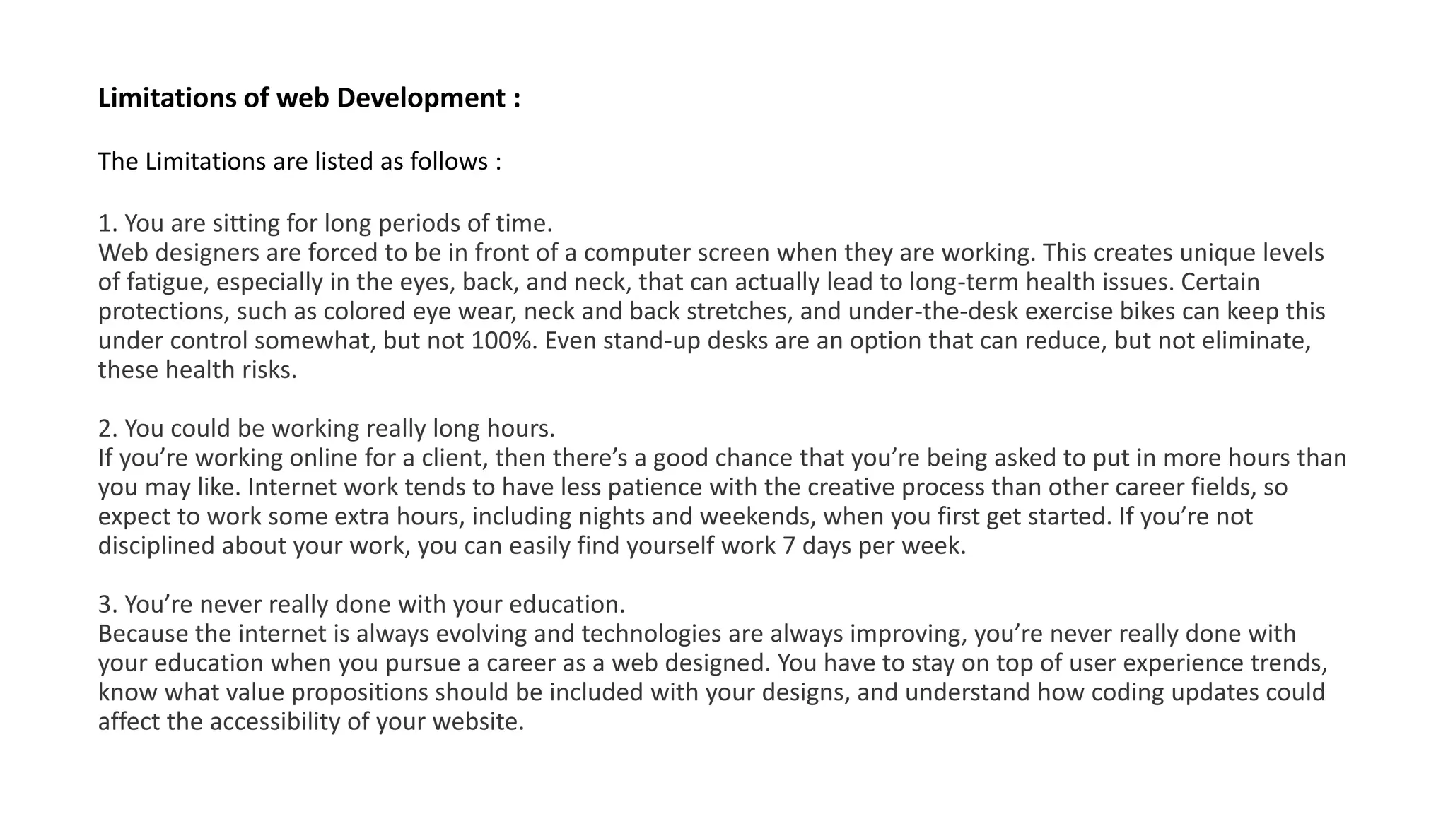 Limitations of web Development :
The Limitations are listed as follows :
1. You are sitting for long periods of time.
Web designers are forced to be in front of a computer screen when they are working. This creates unique levels
of fatigue, especially in the eyes, back, and neck, that can actually lead to long-term health issues. Certain
protections, such as colored eye wear, neck and back stretches, and under-the-desk exercise bikes can keep this
under control somewhat, but not 100%. Even stand-up desks are an option that can reduce, but not eliminate,
these health risks.
2. You could be working really long hours.
If you’re working online for a client, then there’s a good chance that you’re being asked to put in more hours than
you may like. Internet work tends to have less patience with the creative process than other career fields, so
expect to work some extra hours, including nights and weekends, when you first get started. If you’re not
disciplined about your work, you can easily find yourself work 7 days per week.
3. You’re never really done with your education.
Because the internet is always evolving and technologies are always improving, you’re never really done with
your education when you pursue a career as a web designed. You have to stay on top of user experience trends,
know what value propositions should be included with your designs, and understand how coding updates could
affect the accessibility of your website.
 