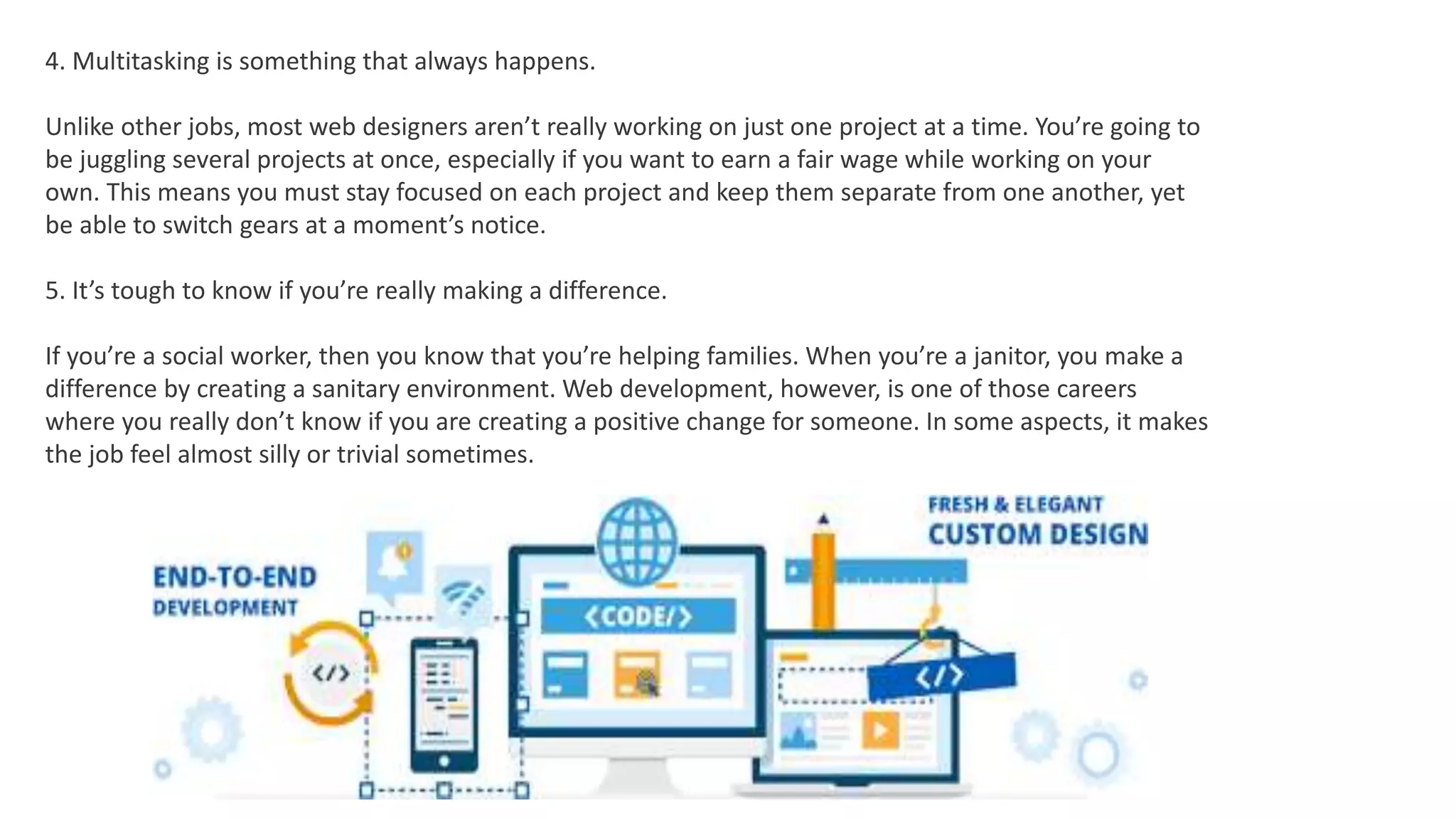 4. Multitasking is something that always happens.
Unlike other jobs, most web designers aren’t really working on just one project at a time. You’re going to
be juggling several projects at once, especially if you want to earn a fair wage while working on your
own. This means you must stay focused on each project and keep them separate from one another, yet
be able to switch gears at a moment’s notice.
5. It’s tough to know if you’re really making a difference.
If you’re a social worker, then you know that you’re helping families. When you’re a janitor, you make a
difference by creating a sanitary environment. Web development, however, is one of those careers
where you really don’t know if you are creating a positive change for someone. In some aspects, it makes
the job feel almost silly or trivial sometimes.
 