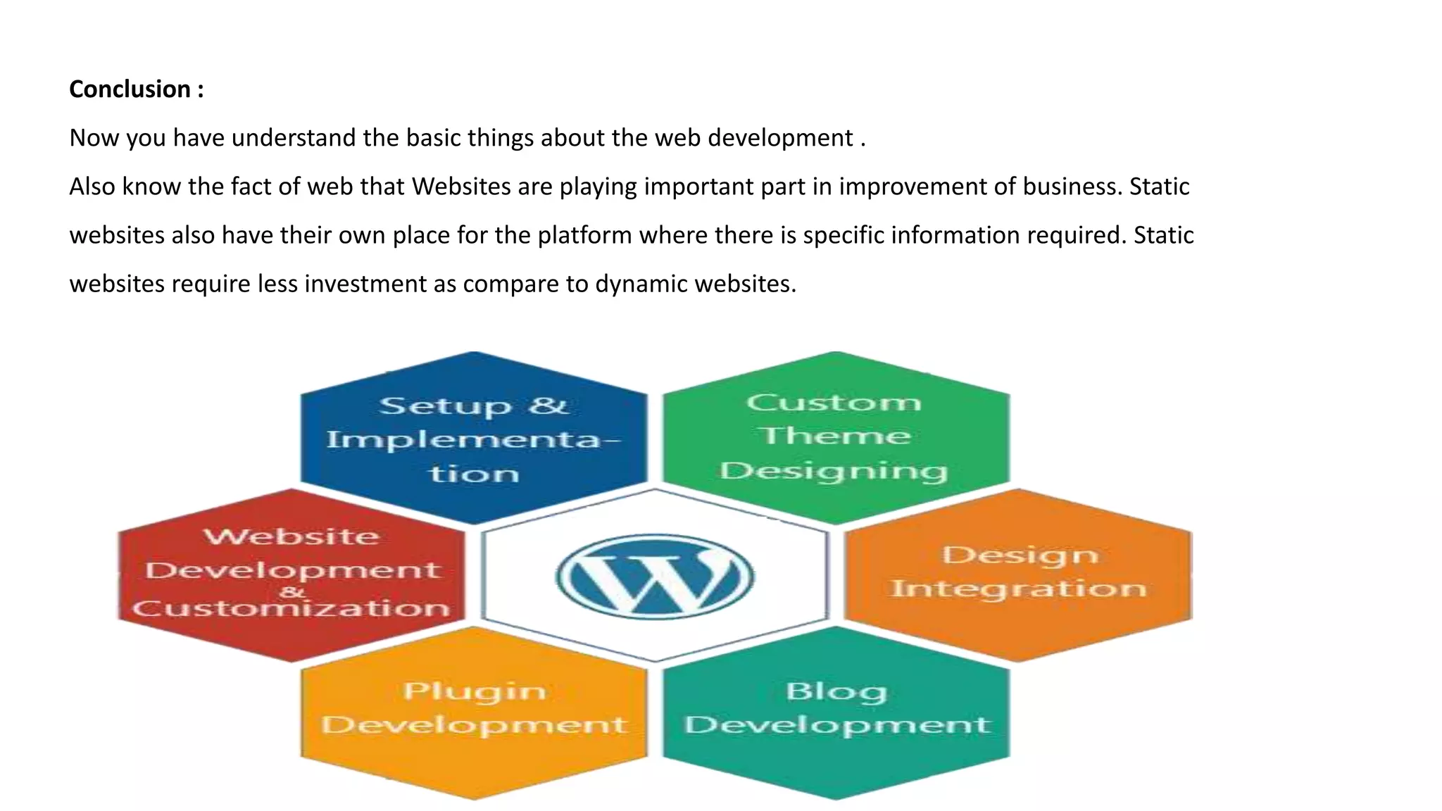 Conclusion :
Now you have understand the basic things about the web development .
Also know the fact of web that Websites are playing important part in improvement of business. Static
websites also have their own place for the platform where there is specific information required. Static
websites require less investment as compare to dynamic websites.
 
