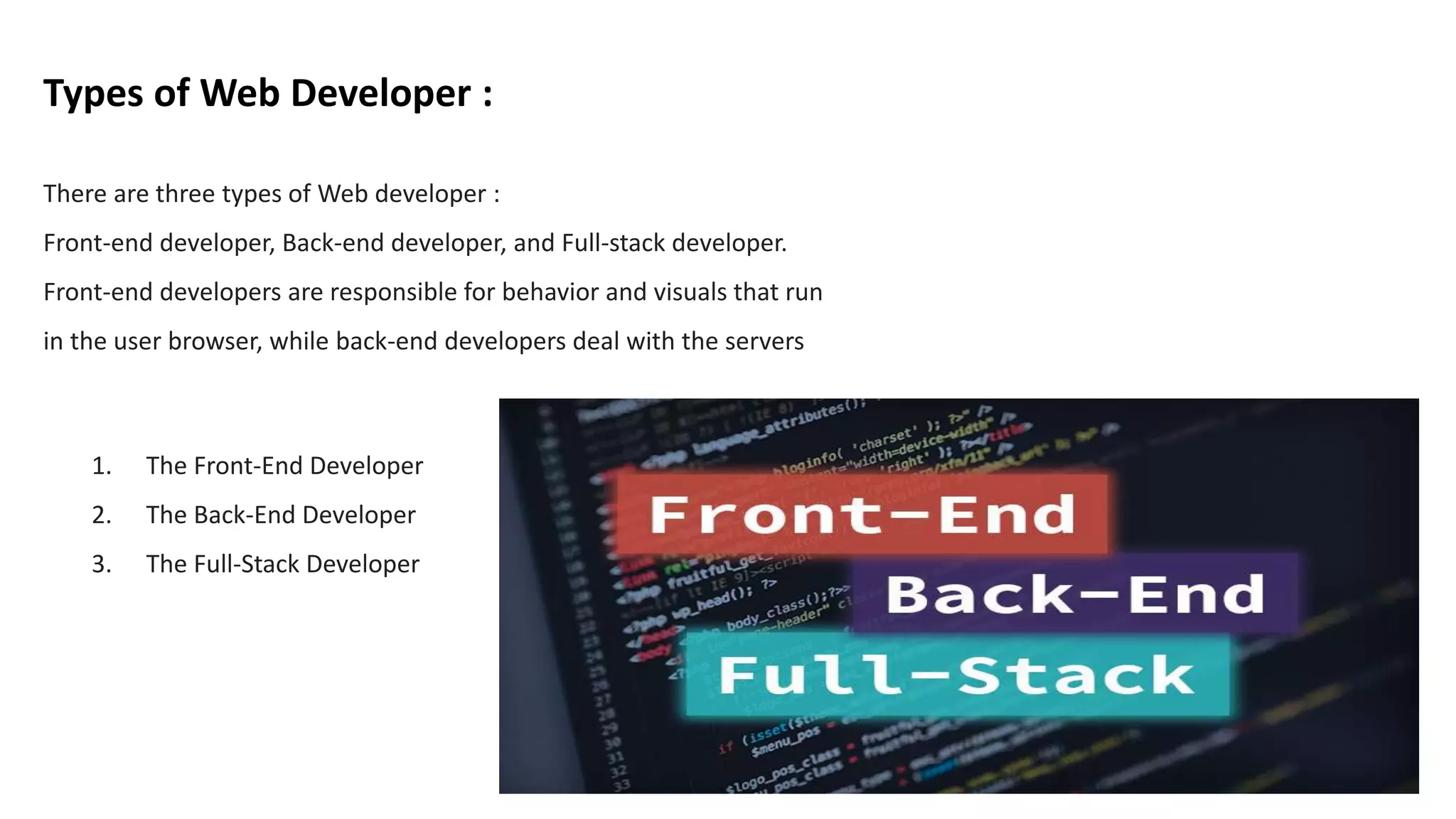 Types of Web Developer :
1. The Front-End Developer
2. The Back-End Developer
3. The Full-Stack Developer
There are three types of Web developer :
Front-end developer, Back-end developer, and Full-stack developer.
Front-end developers are responsible for behavior and visuals that run
in the user browser, while back-end developers deal with the servers
 